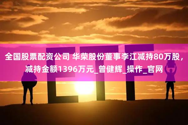 全国股票配资公司 华荣股份董事李江减持80万股，减持金额1396万元_曾健辉_操作_官网