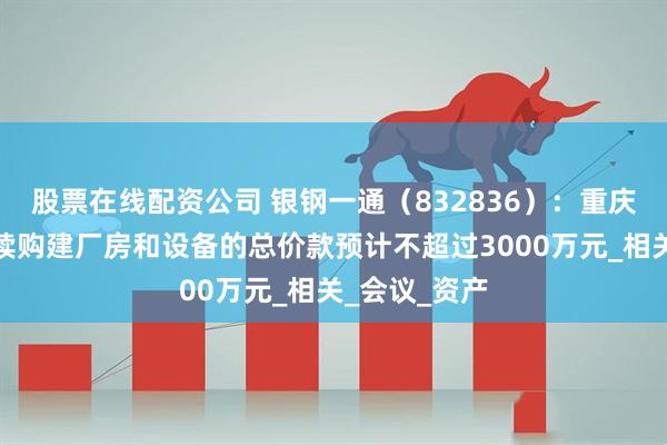 股票在线配资公司 银钢一通（832836）：重庆子公司拟继续购建厂房和设备的总价款预计不超过3000万元_相关_会议_资产