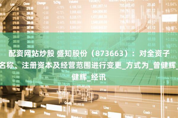 配资网站炒股 盛知股份（873663）：对全资子公司名称、注册资本及经营范围进行变更_方式为_曾健辉_经讯