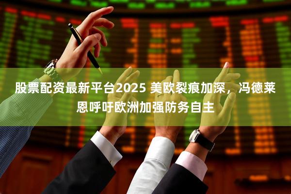 股票配资最新平台2025 美欧裂痕加深，冯德莱恩呼吁欧洲加强防务自主
