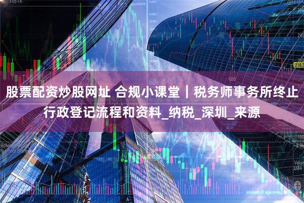 股票配资炒股网址 合规小课堂｜税务师事务所终止行政登记流程和资料_纳税_深圳_来源