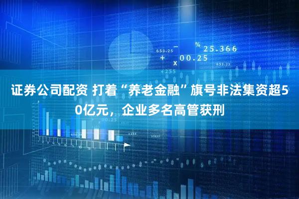 证券公司配资 打着“养老金融”旗号非法集资超50亿元，企业多名高管获刑