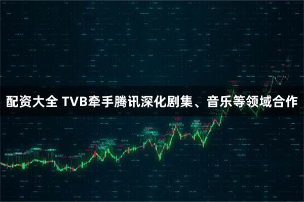 配资大全 TVB牵手腾讯深化剧集、音乐等领域合作