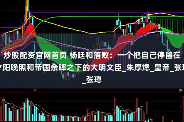 炒股配资官网首页 杨廷和落败：一个把自己停留在夕阳晚照和帝国余晖之下的大明文臣_朱厚熜_皇帝_张璁