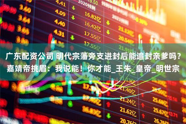 广东配资公司 明代宗藩旁支进封后能追封亲爹吗？嘉靖帝挑眉：我说能！你才能_王朱_皇帝_明世宗