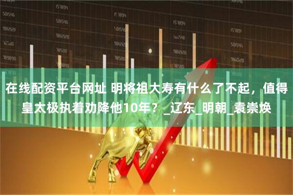 在线配资平台网址 明将祖大寿有什么了不起，值得皇太极执着劝降他10年？_辽东_明朝_袁崇焕