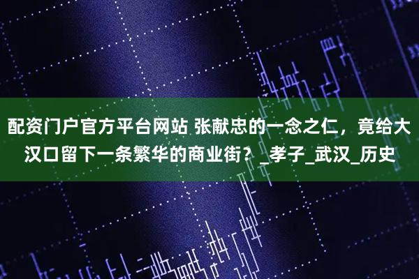 配资门户官方平台网站 张献忠的一念之仁，竟给大汉口留下一条繁华的商业街？_孝子_武汉_历史