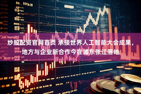 炒股配资官网首页 承接世界人工智能大会成果，地方与企业新合作今在浦东张江落地