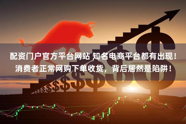 配资门户官方平台网站 知名电商平台都有出现！消费者正常网购下单收货，背后居然是陷阱！