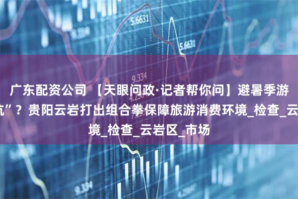 广东配资公司 【天眼问政·记者帮你问】避暑季游玩怕踩“坑”？贵阳云岩打出组合拳保障旅游消费环境_检查_云岩区_市场