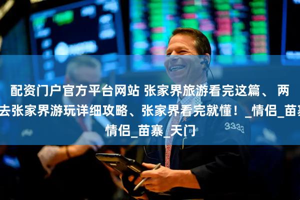 配资门户官方平台网站 张家界旅游看完这篇、 两大一小去张家界游玩详细攻略、张家界看完就懂！_情侣_苗寨_天门