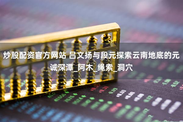 炒股配资官方网站 吕文扬与段元探索云南地底的元诚深潭_阿木_绳索_洞穴