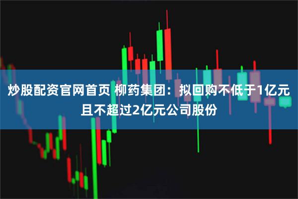 炒股配资官网首页 柳药集团：拟回购不低于1亿元且不超过2亿元公司股份