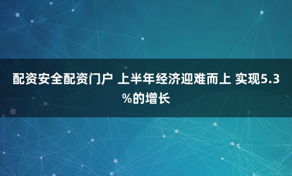 配资安全配资门户 上半年经济迎难而上 实现5.3%的增长