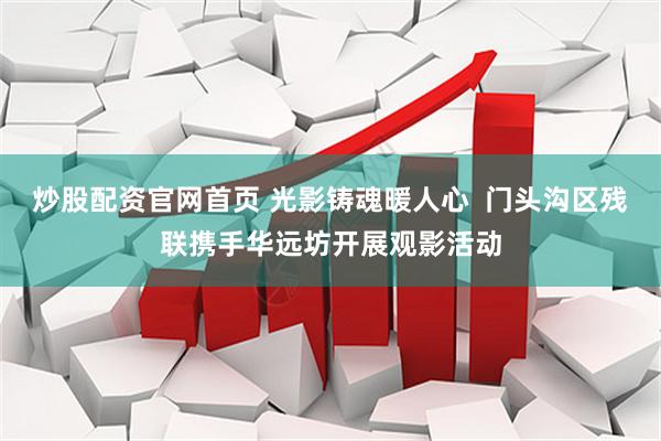 炒股配资官网首页 光影铸魂暖人心  门头沟区残联携手华远坊开展观影活动