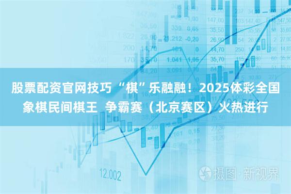 股票配资官网技巧 “棋”乐融融！2025体彩全国象棋民间棋王  争霸赛（北京赛区）火热进行
