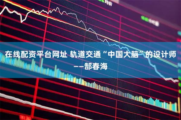 在线配资平台网址 轨道交通“中国大脑”的设计师——郜春海