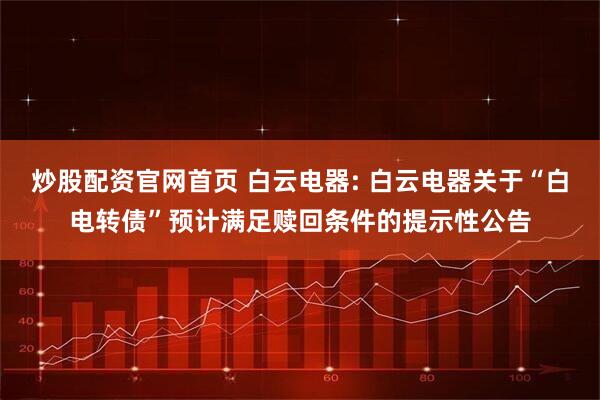 炒股配资官网首页 白云电器: 白云电器关于“白电转债”预计满足赎回条件的提示性公告