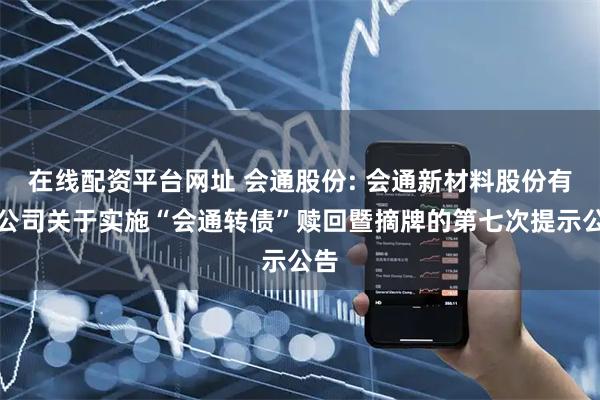 在线配资平台网址 会通股份: 会通新材料股份有限公司关于实施“会通转债”赎回暨摘牌的第七次提示公告