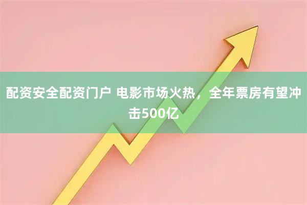 配资安全配资门户 电影市场火热，全年票房有望冲击500亿