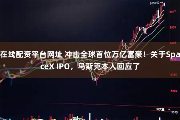 在线配资平台网址 冲击全球首位万亿富豪！关于SpaceX IPO，马斯克本人回应了